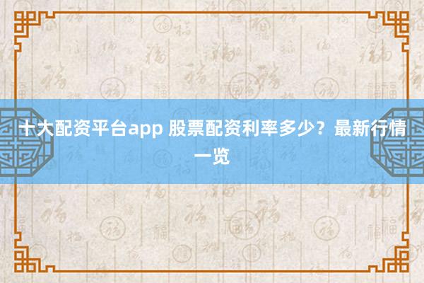十大配资平台app 股票配资利率多少？最新行情一览