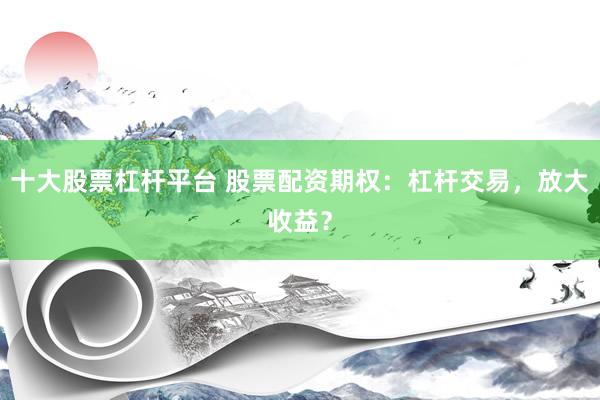 十大股票杠杆平台 股票配资期权：杠杆交易，放大收益？