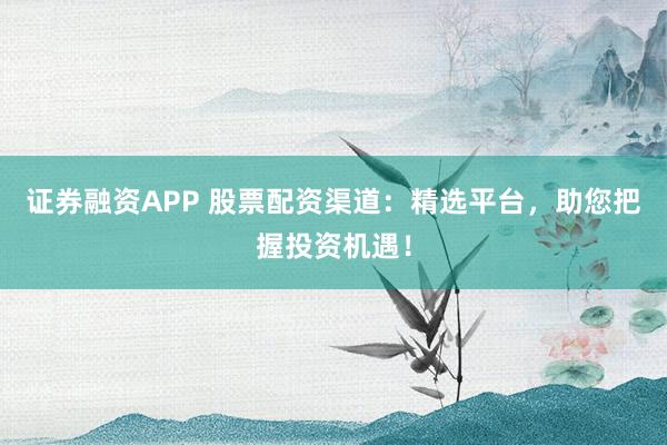 证券融资APP 股票配资渠道：精选平台，助您把握投资机遇！