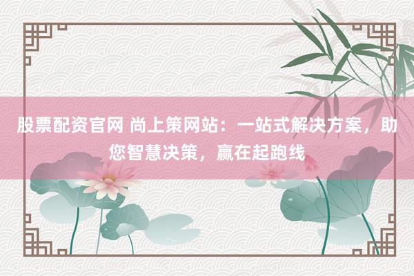 股票配资官网 尚上策网站：一站式解决方案，助您智慧决策，赢在起跑线