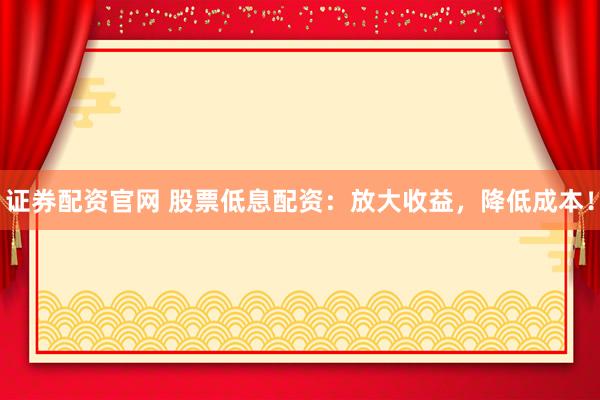 证券配资官网 股票低息配资：放大收益，降低成本！