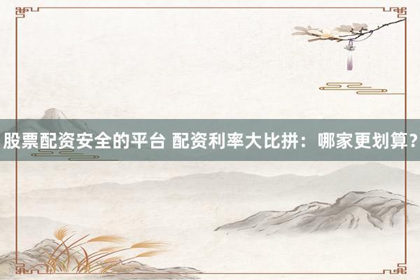 股票配资安全的平台 配资利率大比拼：哪家更划算？