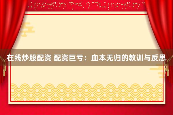 在线炒股配资 配资巨亏：血本无归的教训与反思
