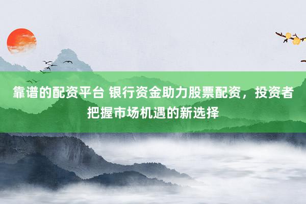 靠谱的配资平台 银行资金助力股票配资，投资者把握市场机遇的新选择