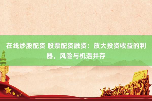 在线炒股配资 股票配资融资：放大投资收益的利器，风险与机遇并存