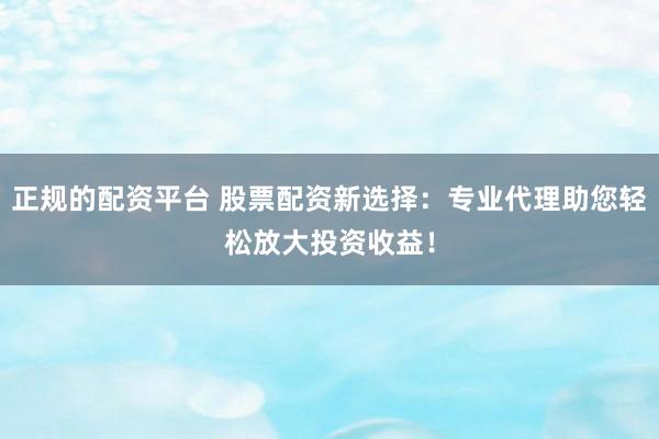 正规的配资平台 股票配资新选择：专业代理助您轻松放大投资收益！