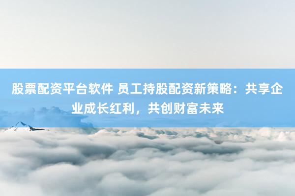 股票配资平台软件 员工持股配资新策略：共享企业成长红利，共创财富未来