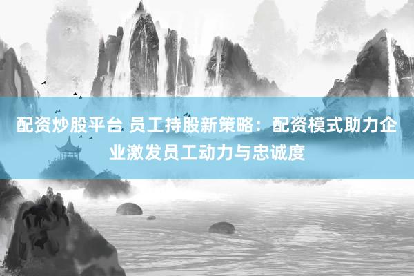 配资炒股平台 员工持股新策略：配资模式助力企业激发员工动力与忠诚度