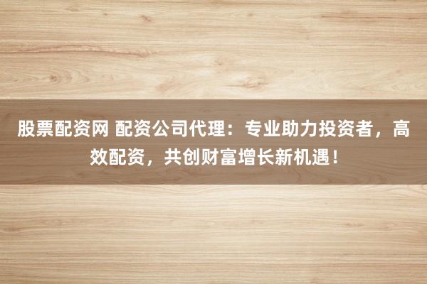 股票配资网 配资公司代理：专业助力投资者，高效配资，共创财富增长新机遇！