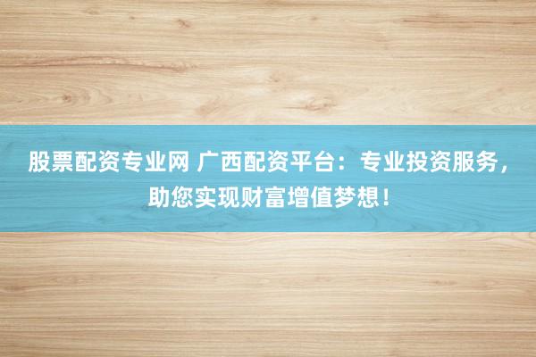 股票配资专业网 广西配资平台：专业投资服务，助您实现财富增值梦想！