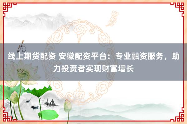 线上期货配资 安徽配资平台：专业融资服务，助力投资者实现财富增长