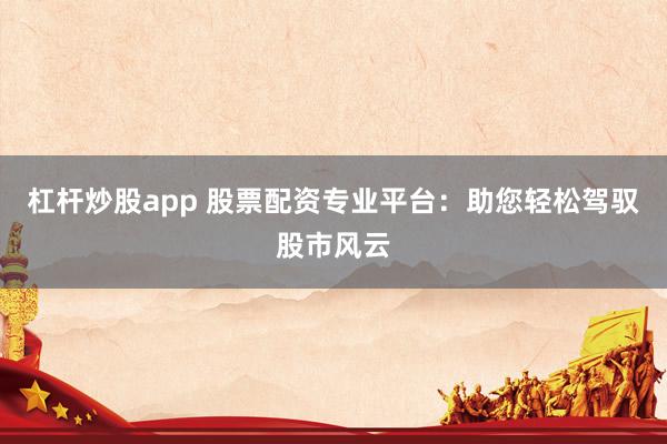 杠杆炒股app 股票配资专业平台：助您轻松驾驭股市风云