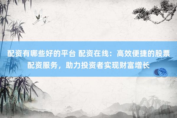 配资有哪些好的平台 配资在线：高效便捷的股票配资服务，助力投资者实现财富增长