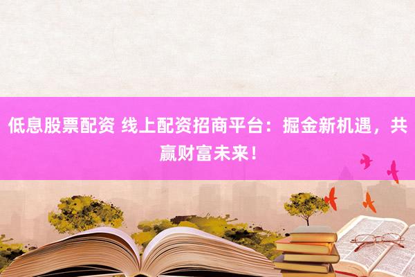 低息股票配资 线上配资招商平台：掘金新机遇，共赢财富未来！
