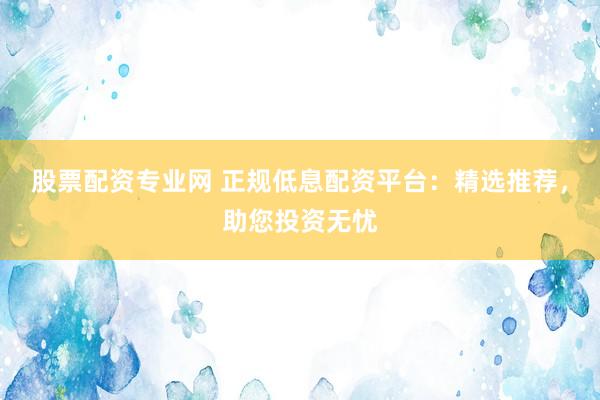 股票配资专业网 正规低息配资平台：精选推荐，助您投资无忧