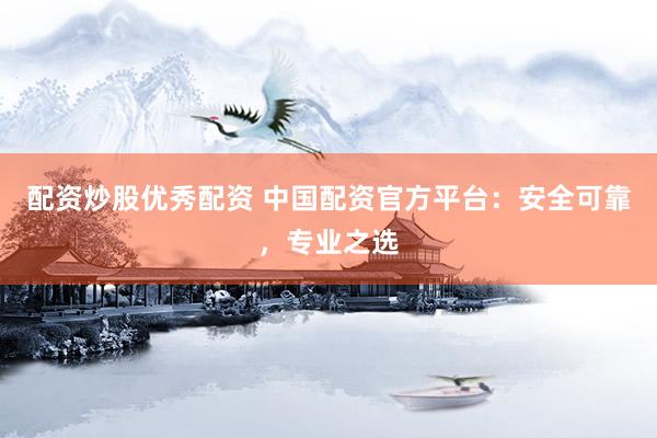 配资炒股优秀配资 中国配资官方平台：安全可靠，专业之选
