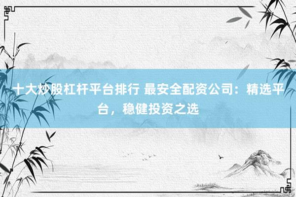 十大炒股杠杆平台排行 最安全配资公司：精选平台，稳健投资之选