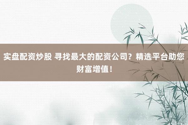 实盘配资炒股 寻找最大的配资公司？精选平台助您财富增值！