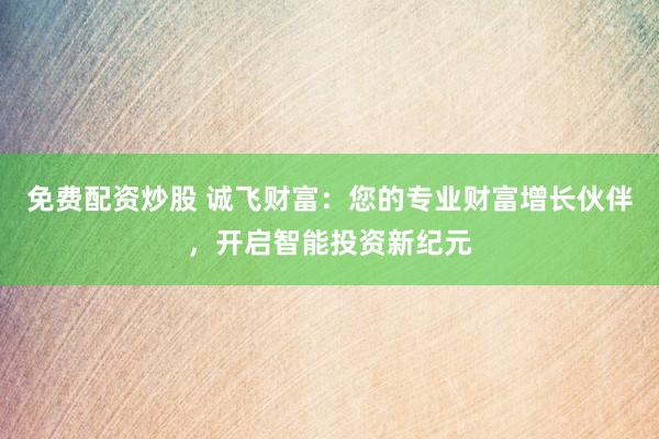 免费配资炒股 诚飞财富：您的专业财富增长伙伴，开启智能投资新纪元