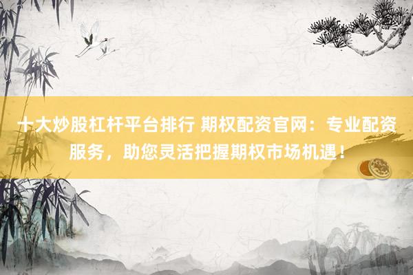 十大炒股杠杆平台排行 期权配资官网：专业配资服务，助您灵活把握期权市场机遇！