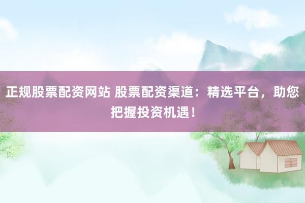正规股票配资网站 股票配资渠道：精选平台，助您把握投资机遇！