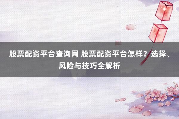 股票配资平台查询网 股票配资平台怎样？选择、风险与技巧全解析