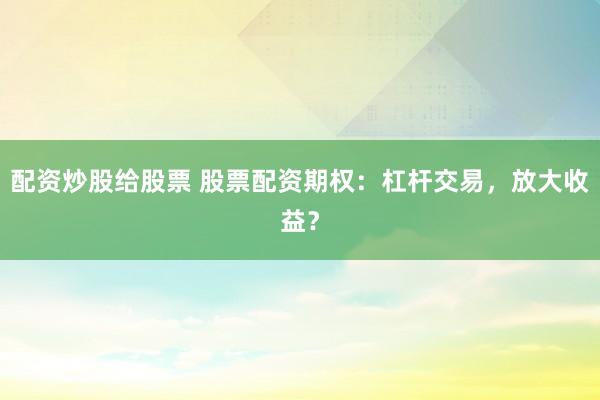 配资炒股给股票 股票配资期权：杠杆交易，放大收益？