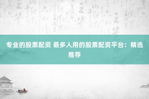 专业的股票配资 最多人用的股票配资平台：精选推荐