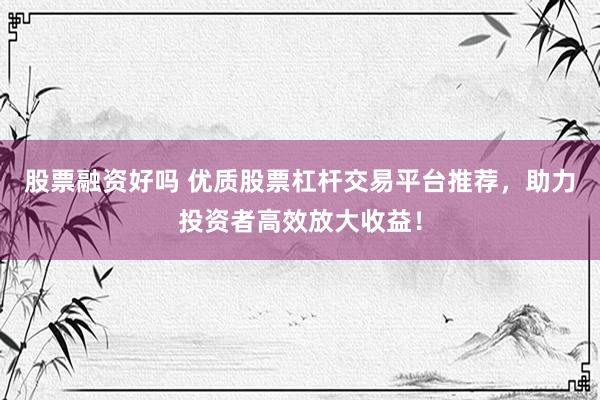 股票融资好吗 优质股票杠杆交易平台推荐，助力投资者高效放大收益！