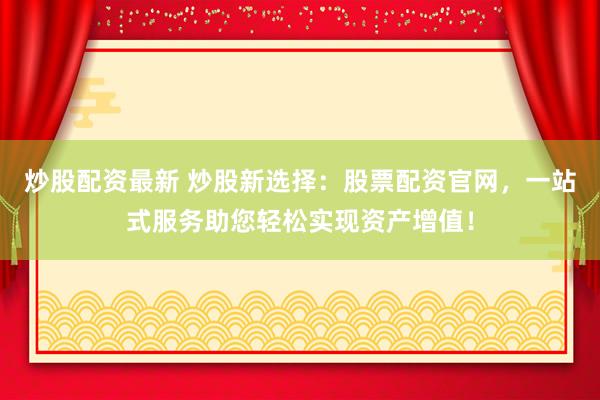 炒股配资最新 炒股新选择：股票配资官网，一站式服务助您轻松实现资产增值！