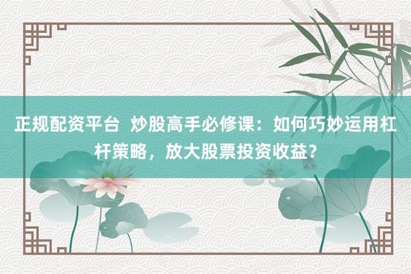 正规配资平台  炒股高手必修课：如何巧妙运用杠杆策略，放大股票投资收益？