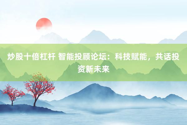 炒股十倍杠杆 智能投顾论坛：科技赋能，共话投资新未来