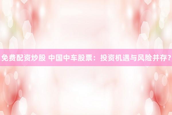 免费配资炒股 中国中车股票：投资机遇与风险并存？