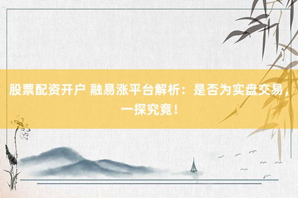 股票配资开户 融易涨平台解析：是否为实盘交易，一探究竟！