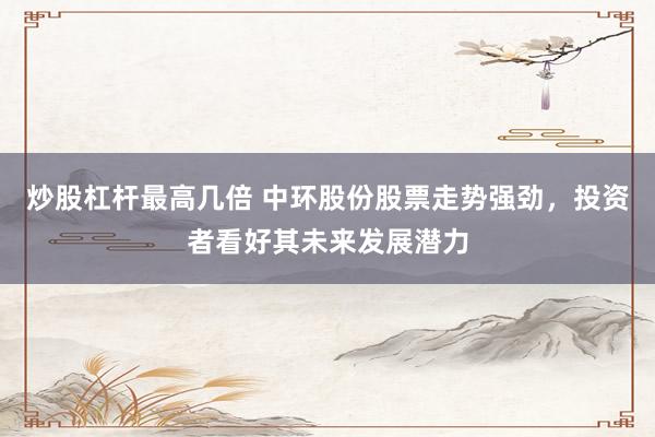 炒股杠杆最高几倍 中环股份股票走势强劲，投资者看好其未来发展潜力