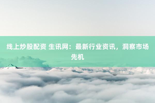 线上炒股配资 生讯网：最新行业资讯，洞察市场先机