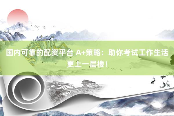 国内可靠的配资平台 A+策略：助你考试工作生活更上一层楼！