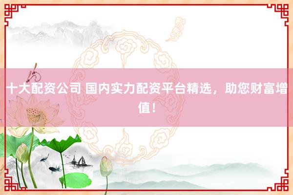 十大配资公司 国内实力配资平台精选，助您财富增值！