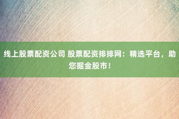 线上股票配资公司 股票配资排排网：精选平台，助您掘金股市！