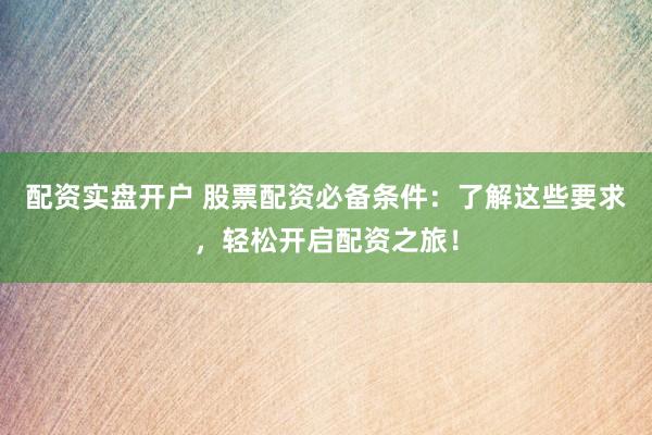 配资实盘开户 股票配资必备条件：了解这些要求，轻松开启配资之旅！