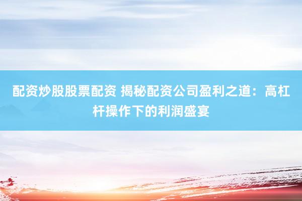 配资炒股股票配资 揭秘配资公司盈利之道：高杠杆操作下的利润盛宴