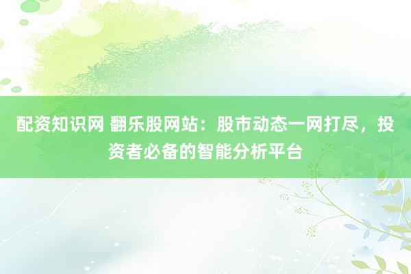 配资知识网 翻乐股网站：股市动态一网打尽，投资者必备的智能分析平台
