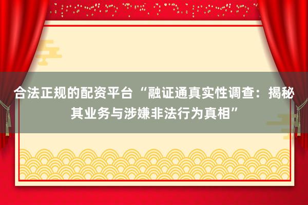 合法正规的配资平台 “融证通真实性调查：揭秘其业务与涉嫌非法行为真相”