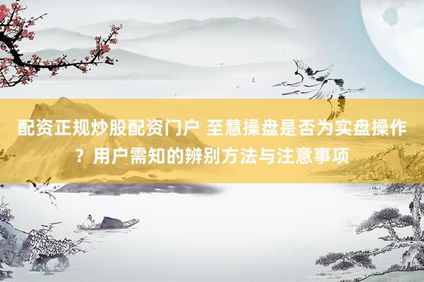 配资正规炒股配资门户 至慧操盘是否为实盘操作？用户需知的辨别方法与注意事项