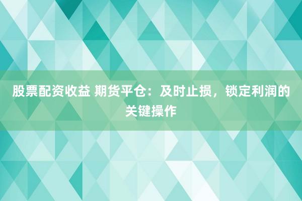 股票配资收益 期货平仓：及时止损，锁定利润的关键操作