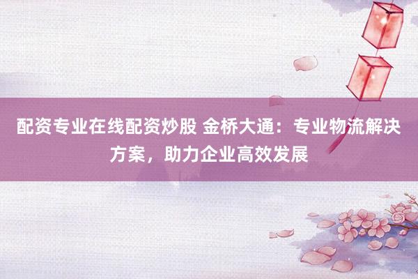 配资专业在线配资炒股 金桥大通：专业物流解决方案，助力企业高效发展
