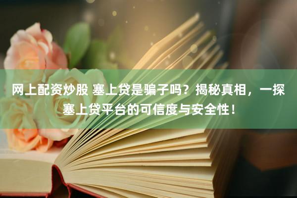 网上配资炒股 塞上贷是骗子吗？揭秘真相，一探塞上贷平台的可信度与安全性！
