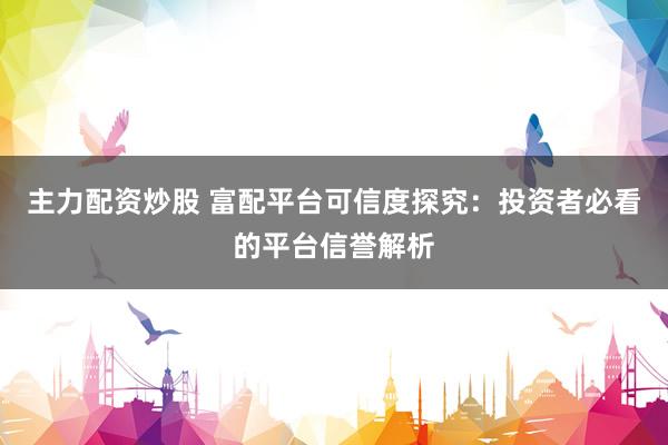主力配资炒股 富配平台可信度探究：投资者必看的平台信誉解析