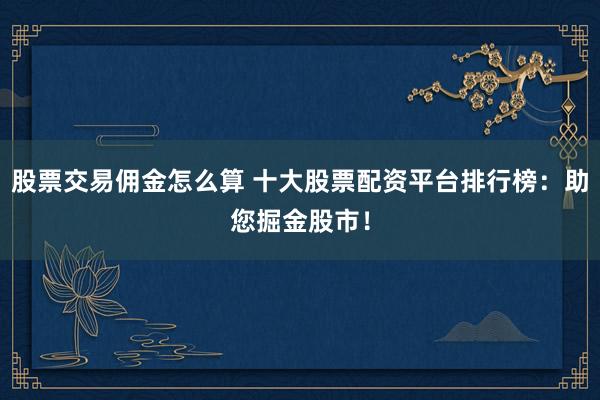 股票交易佣金怎么算 十大股票配资平台排行榜：助您掘金股市！
