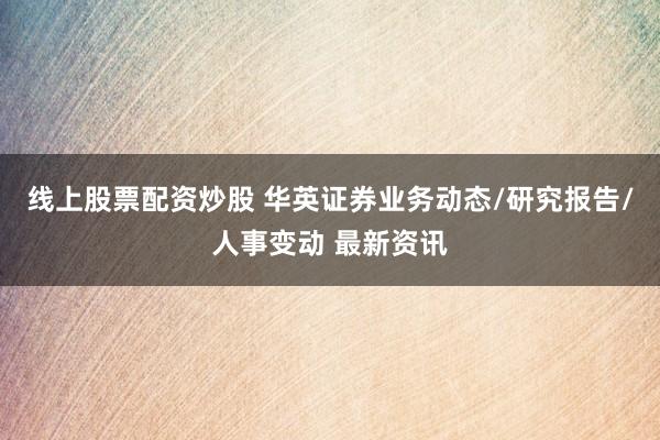 线上股票配资炒股 华英证券业务动态/研究报告/人事变动 最新资讯